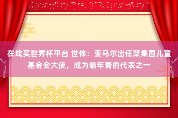 在线买世界杯平台 世体:亚马尔出任聚集国儿童基金会大使,成为最年青的代表之一