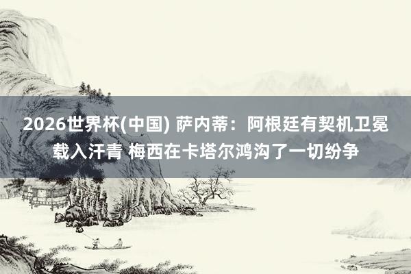 2026世界杯(中国) 萨内蒂:阿根廷有契机卫冕载入汗青 梅西在卡塔尔鸿沟了一切纷争