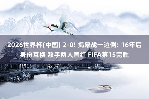 2026世界杯(中国) 2-0! 揭幕战一边倒: 16年后身份互换 敌手两人直红 FIFA第15完胜