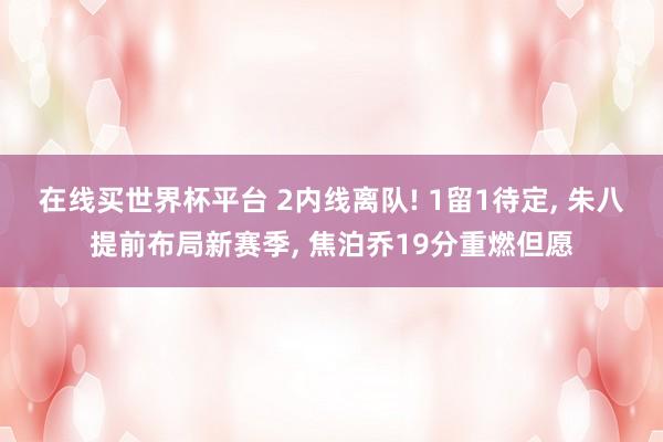 在线买世界杯平台 2内线离队! 1留1待定, 朱八提前布局新赛季, 焦泊乔19分重燃但愿