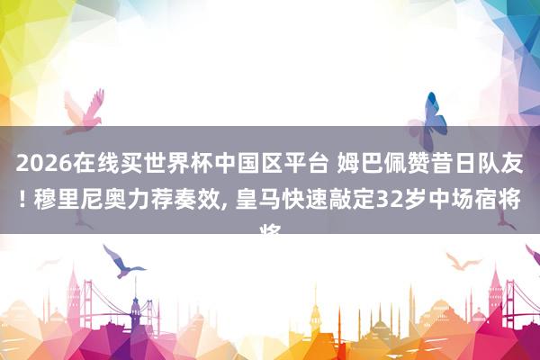 2026在线买世界杯中国区平台 姆巴佩赞昔日队友! 穆里尼奥力荐奏效, 皇马快速敲定32岁中场宿将