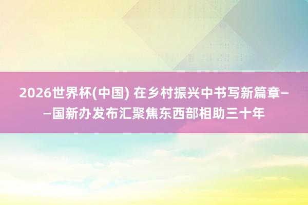 2026世界杯(中国) 在乡村振兴中书写新篇章——国新办发布汇聚焦东西部相助三十年