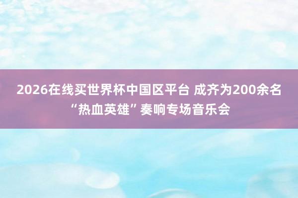 2026在线买世界杯中国区平台 成齐为200余名“热血英雄”奏响专场音乐会