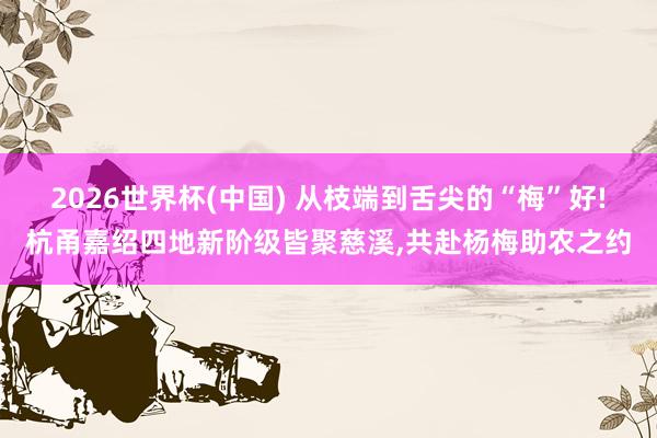 2026世界杯(中国) 从枝端到舌尖的“梅”好!杭甬嘉绍四地新阶级皆聚慈溪,共赴杨梅助农之约
