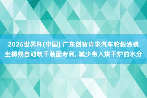 2026世界杯(中国) 广东创智肯求汽车轮毂涂装坐褥线自动吹干装配专利, 减少带入烘干炉的水分