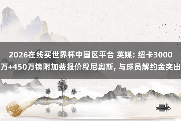 2026在线买世界杯中国区平台 英媒: 纽卡3000万+450万镑附加费报价穆尼奥斯, 与球员解约金突出