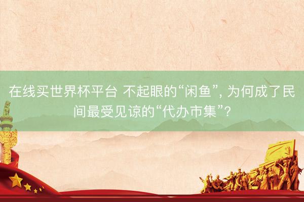 在线买世界杯平台 不起眼的“闲鱼”, 为何成了民间最受见谅的“代办市集”?