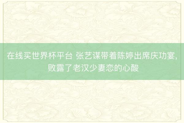 在线买世界杯平台 张艺谋带着陈婷出席庆功宴, 败露了老汉少妻恋的心酸