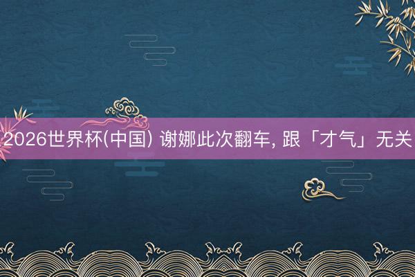 2026世界杯(中国) 谢娜此次翻车, 跟「才气」无关