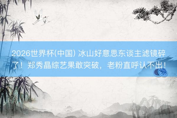 2026世界杯(中国) 冰山好意思东谈主滤镜碎了!郑秀晶综艺果敢突破,老粉直呼认不出!