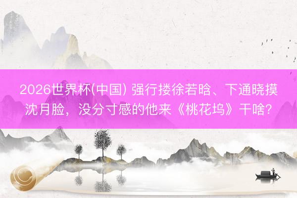 2026世界杯(中国) 强行搂徐若晗、下通晓摸沈月脸,没分寸感的他来《桃花坞》干啥?
