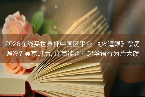 2026在线买世界杯中国区平台 《火遮眼》票房遇冷? 吴京过后, 谢苗能否扛起华语行为片大旗