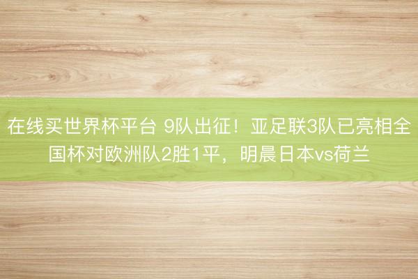 在线买世界杯平台 9队出征!亚足联3队已亮相全国杯对欧洲队2胜1平,明晨日本vs荷兰