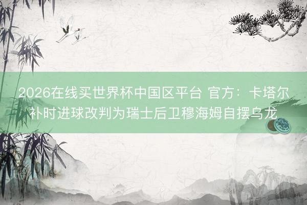 2026在线买世界杯中国区平台 官方：卡塔尔补时进球改判为瑞士后卫穆海姆自摆乌龙