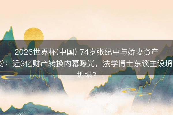 2026世界杯(中国) 74岁张纪中与娇妻资产纠纷：近3亿财产转换内幕曝光，法学博士东谈主设坍塌？