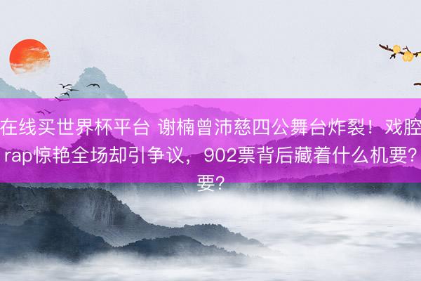 在线买世界杯平台 谢楠曾沛慈四公舞台炸裂!戏腔rap惊艳全场却引争议,902票背后藏着什么机要?