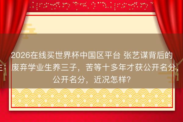 2026在线买世界杯中国区平台 张艺谋背后的女东说念主:废弃学业生养三子,苦等十多年才获公开名分,近况怎样?