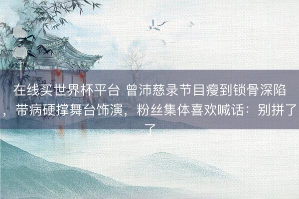 在线买世界杯平台 曾沛慈录节目瘦到锁骨深陷,带病硬撑舞台饰演,粉丝集体喜欢喊话:别拼了