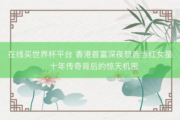 在线买世界杯平台 香港首富深夜怒告当红女星,十年传奇背后的惊天机密