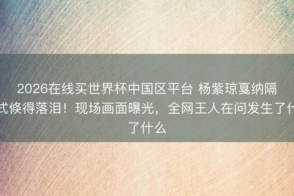 2026在线买世界杯中国区平台 杨紫琼戛纳隔断式倏得落泪!现场画面曝光,全网王人在问发生了什么