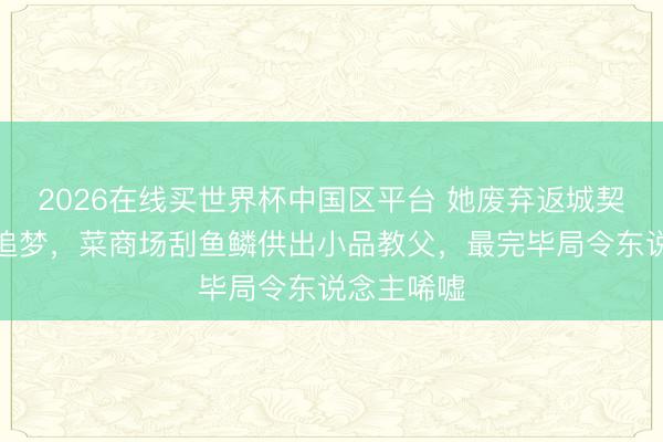 2026在线买世界杯中国区平台 她废弃返城契机供丈夫追梦，菜商场刮鱼鳞供出小品教父，最完毕局令东说念主唏嘘