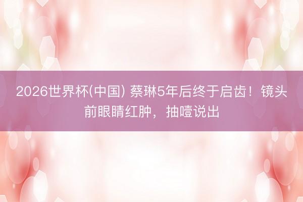 2026世界杯(中国) 蔡琳5年后终于启齿!镜头前眼睛红肿,抽噎说出