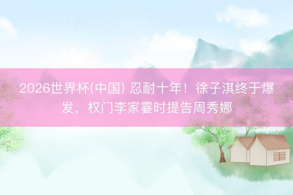 2026世界杯(中国) 忍耐十年!徐子淇终于爆发,权门李家霎时提告周秀娜