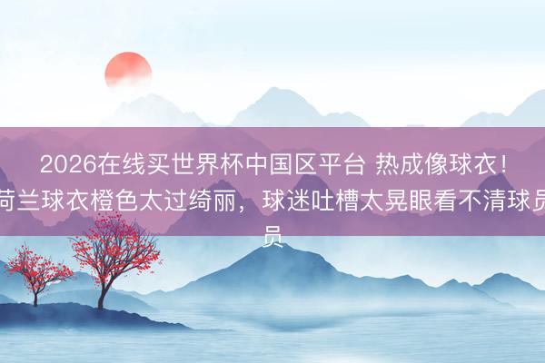2026在线买世界杯中国区平台 热成像球衣!荷兰球衣橙色太过绮丽,球迷吐槽太晃眼看不清球员