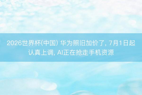 2026世界杯(中国) 华为照旧加价了, 7月1日起认真上调, AI正在抢走手机资源