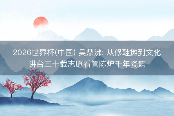 2026世界杯(中国) 吴鼎沸: 从修鞋摊到文化讲台三十载志愿看管陈炉千年瓷韵