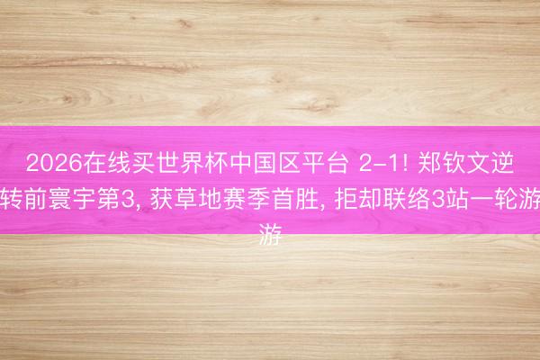 2026在线买世界杯中国区平台 2-1! 郑钦文逆转前寰宇第3, 获草地赛季首胜, 拒却联络3站一轮游