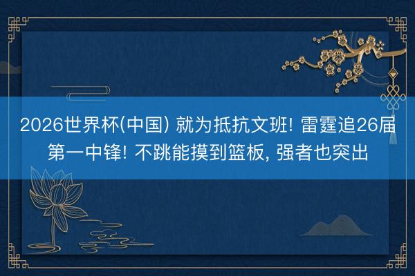 2026世界杯(中国) 就为抵抗文班! 雷霆追26届第一中锋! 不跳能摸到篮板, 强者也突出