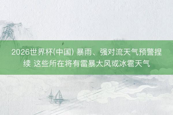 2026世界杯(中国) 暴雨、强对流天气预警捏续 这些所在将有雷暴大风或冰雹天气