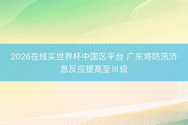 2026在线买世界杯中国区平台 广东将防汛济急反应提高至Ⅲ级