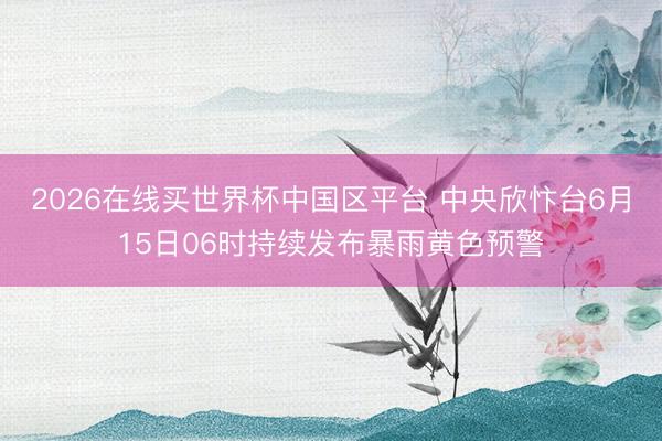2026在线买世界杯中国区平台 中央欣忭台6月15日06时持续发布暴雨黄色预警