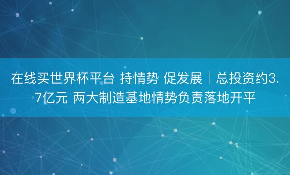 在线买世界杯平台 持情势 促发展｜总投资约3.7亿元 两大制造基地情势负责落地开平