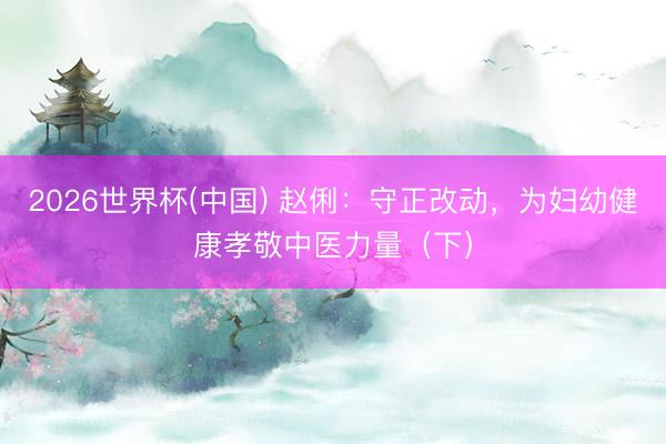 2026世界杯(中国) 赵俐：守正改动，为妇幼健康孝敬中医力量（下）