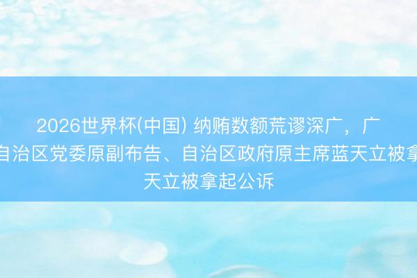 2026世界杯(中国) 纳贿数额荒谬深广，广西壮族自治区党委原副布告、自治区政府原主席蓝天立被拿起公诉