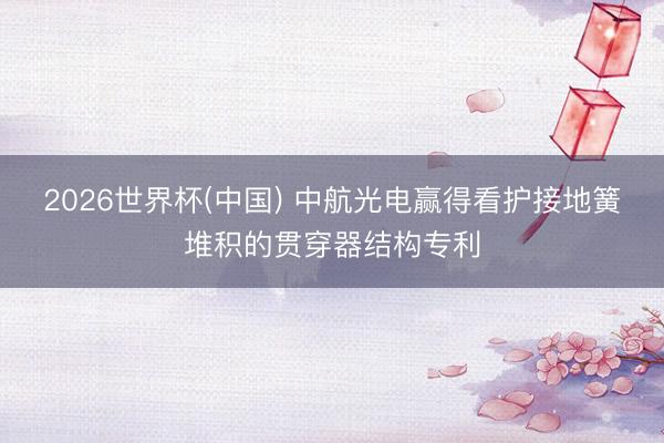 2026世界杯(中国) 中航光电赢得看护接地簧堆积的贯穿器结构专利