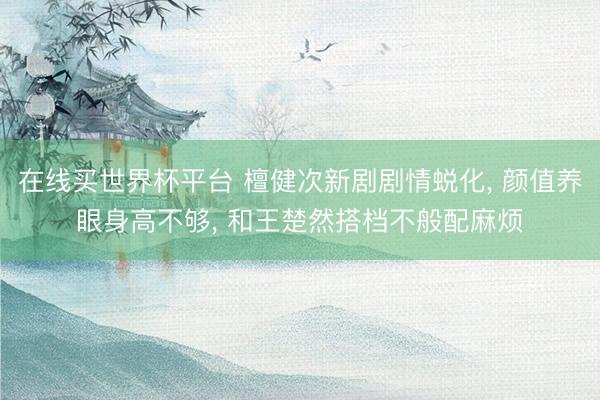 在线买世界杯平台 檀健次新剧剧情蜕化, 颜值养眼身高不够, 和王楚然搭档不般配麻烦
