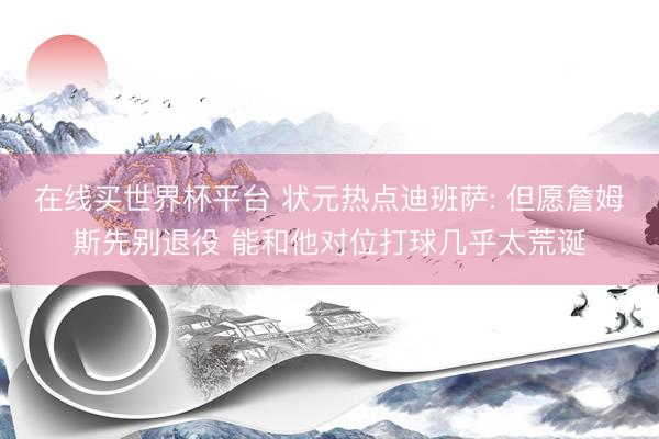 在线买世界杯平台 状元热点迪班萨: 但愿詹姆斯先别退役 能和他对位打球几乎太荒诞