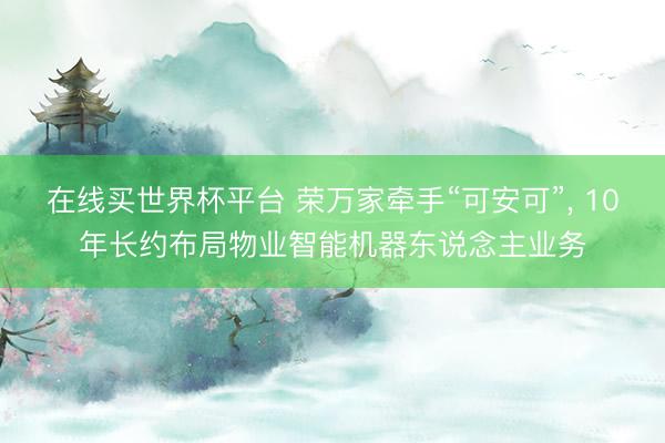 在线买世界杯平台 荣万家牵手“可安可”, 10年长约布局物业智能机器东说念主业务