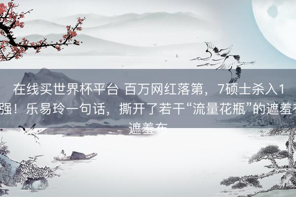 在线买世界杯平台 百万网红落第，7硕士杀入12强！乐易玲一句话，撕开了若干“流量花瓶”的遮羞布