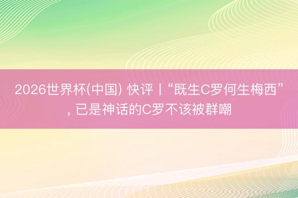 2026世界杯(中国) 快评丨“既生C罗何生梅西”, 已是神话的C罗不该被群嘲