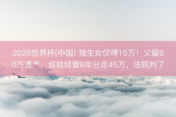 2026世界杯(中国) 独生女仅得15万！父留60万遗产，叔姑经管8年分走45万，法院判了