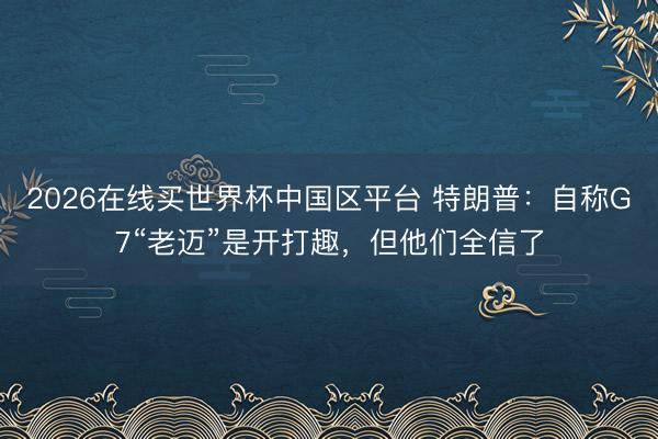 2026在线买世界杯中国区平台 特朗普：自称G7“老迈”是开打趣，但他们全信了