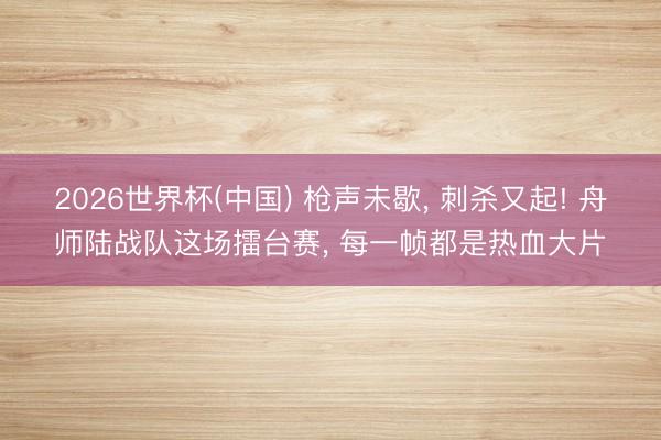 2026世界杯(中国) 枪声未歇, 刺杀又起! 舟师陆战队这场擂台赛, 每一帧都是热血大片
