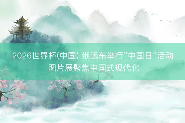 2026世界杯(中国) 俄远东举行“中国日”活动 图片展聚焦中国式现代化